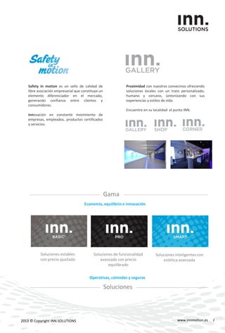 www.innmotion.es2013 © Copyright INN.SOLUTIONS
Safety in motion es un sello de calidad de
libre asociación empresarial que constituye un
elemento diferenciador en el mercado,
generando confianza entre clientes y
consumidores.
innovación en constante movimiento de
empresas, empleados, productos certificados
y servicios.
Proximidad con nuestros convecinos ofreciendo
soluciones locales con un trato personalizado,
humano y cercano, sintonizando con sus
experiencias y estilos de vida.
Encuentre en su localidad el punto INN.
Gama
Economía, equilibrio e innovación
Soluciones
Operativas, cómodas y seguras
Soluciones estables
con precio ajustado
Soluciones de funcionalidad
avanzada con precio
equilibrado
Soluciones inteligentes con
estética avanzada
2
 