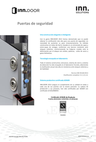 Una construcción elegante e inteligente
Con la gama INN.DOOR 2013 hemos demostrado que se puede
obtener la certificación más alta para una puerta de seguridad, sin
necesidad de aumentar su peso innecesariamente. Su método
constructivo sin tubos de hierro, basada en un entramado de capas y
entre-capas de omegas, conforman una barrera resistente ante
ataques violentos, contrarrestando las holguras creadas ante la
deformación por el ataque con arietes, palancas, cuñas de acero y
gatos hidráulicos.
Tecnología ensayada en laboratorio
Todo el sistema constructivo; estructura, sistema de cierre y sistema
de detección ha sido ensayado en el laboratorio Tecnalia, obteniendo
la clasificación actual más alta en resistencia ante ataques violentos y
de habilidad:
Norma UNE 85160:2013
Clasificación completa: 5.C.1.A.1.A.
Sistema productivo certificado AENOR
INN.DOOR 2013 asegura el cumplimiento de su calidad en todas y
cada una de sus puertas con la misma precisión. La cadena de
producción y sus procesos, han sido certificados por AENOR con
certificado ref.055/000054.
www.innmotion.es2013 © Copyright INN.SOLUTIONS
Puertas de seguridad
3
 