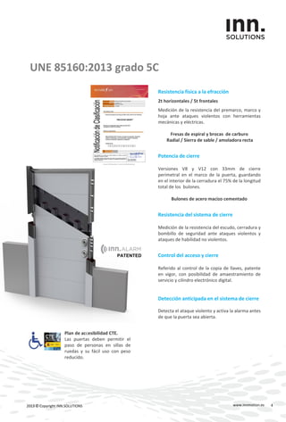 PATENTED
UNE 85160:2013 grado 5C
Resistencia física a la efracción
2t horizontales / 5t frontales
Medición de la resistencia del premarco, marco y
hoja ante ataques violentos con herramientas
mecánicas y eléctricas.
Fresas de espiral y brocas de carburo
Radial / Sierra de sable / amoladora recta
Potencia de cierre
Versiones V8 y V12 con 33mm de cierre
perimetral en el marco de la puerta, guardando
en el interior de la cerradura el 75% de la longitud
total de los bulones.
Bulones de acero macizo cementado
Resistencia del sistema de cierre
Medición de la resistencia del escudo, cerradura y
bombillo de seguridad ante ataques violentos y
ataques de habilidad no violentos.
Control del acceso y cierre
Referido al control de la copia de llaves, patente
en vigor, con posibilidad de amaestramiento de
servicio y cilindro electrónico digital.
Detección anticipada en el sistema de cierre
Detecta el ataque violento y activa la alarma antes
de que la puerta sea abierta.
www.innmotion.es2013 © Copyright INN.SOLUTIONS
Plan de accesibilidad CTE.
Las puertas deben permitir el
paso de personas en sillas de
ruedas y su fácil uso con peso
reducido.
4
 