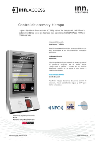 www.innmotion.es2013 © Copyright INN.SOLUTIONS
Control de acceso y tiempo
La gama de control de acceso INN.ACCESS y control de tiempo INN.TIME ofrece la
plataforma idónea con o sin licencias para soluciones RESIDENCIALES, PYMES y
CORPORATIVO.
INN.ACCESS.BASIC+
Smartphone / tablets.
Solución basada en dispositivos para control de acceso,
auto gestionable y en funcionamiento totalmente
autónomo.
INN.ACCESS.PRO
WebServer
Solución profesional para control de acceso y control
de presencia integrado en el mismo lector.
Configuración y gestión a través de un intuitivo
WebServer interno en el lector o con opción a
controladora externa.
INN.ACCESS.SMART
Cliente Servidor
Plataforma integral de control de acceso, control de
presencia, visitas, acreditación segura y CCTV para
cliente corporativo.
Terminales bajo requerimientos
PC/SC
Personal computer/Smart card
5
 