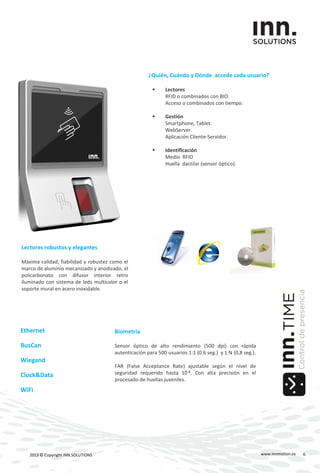 Biometria
Sensor óptico de alto rendimiento (500 dpi) con rápida
autenticación para 500 usuarios 1:1 (0.6 seg.) y 1:N (0,8 seg.).
FAR (False Acceptance Rate) ajustable según el nivel de
seguridad requerido hasta 10-8. Con alta precisión en el
procesado de huellas juveniles.
www.innmotion.es2013 © Copyright INN.SOLUTIONS
Ethernet
BusCan
Wiegand
Clock&Data
WiFi
Lectores robustos y elegantes
Máxima calidad, fiabilidad y robustez como el
marco de aluminio mecanizado y anodizado, el
policarbonato con difusor interior retro
iluminado con sistema de leds multicolor o el
soporte mural en acero inoxidable.
¿Quién, Cuándo y Dónde accede cada usuario?
 Lectores
RFID o combinados con BIO.
Acceso o combinados con tiempo.
 Gestión
Smartphone, Tablet.
WebServer.
Aplicación Cliente-Servidor.
 Identificación
Medio RFID
Huella dactilar (sensor óptico).
6
 