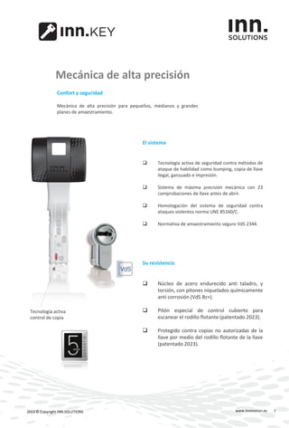 www.innmotion.es2013 © Copyright INN.SOLUTIONS
Mecánica de alta precisión
Confort y seguridad
Mecánica de alta precisión para pequeños, medianos y grandes
planes de amaestramiento.
El sistema
 Tecnología activa de seguridad contra métodos de
ataque de habilidad como bumping, copia de llave
ilegal, ganzuado e impresión.
 Sistema de máxima precisión mecánica con 23
comprobaciones de llave antes de abrir.
 Homologación del sistema de seguridad contra
ataques violentos norma UNE 85160/C.
 Normativa de amaestramiento seguro VdS 2344.
Su resistencia
 Núcleo de acero endurecido anti taladro, y
torsión, con pitones niquelados químicamente
anti corrosión (VdS Bz+).
 Pitón especial de control cubierto para
escanear el rodillo flotante (patentado 2023).
 Protegido contra copias no autorizadas de la
llave por medio del rodillo flotante de la llave
(patentado 2023).
Tecnología activa
control de copia
7
 