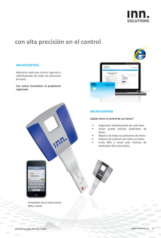 INN.KEYCONTROL
Aplicación web para control riguroso e
individualizado de todas las peticiones
de llaves.
Con avisos inmediatos al propietario
registrado.
con alta precisión en el control
www.innmotion.es2013 © Copyright INN.SOLUTIONS
El Sr.
Gutierrez …
INN.KEYCONTROL
¿Quién tiene el control de sus llaves?
 Asignación individualizada de cada llave.
 Quién puede solicitar duplicados de
llaves.
 Registro de todas las peticiones de llaves.
 Dispone de auditoría de todas sus llaves.
 Envía SMS o email ante intentos de
duplicados NO autorizados.
Inmediatez de la información
SMS o email
8
 