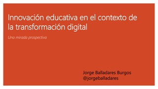 Innovación educativa en el contexto de
la transformación digital
Una mirada prospectiva
Jorge Balladares Burgos
@jorgeballadares
 