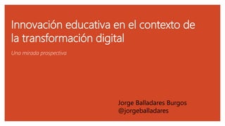 Innovación educativa en el contexto de
la transformación digital
Una mirada prospectiva
Jorge Balladares Burgos
@jorgeball...