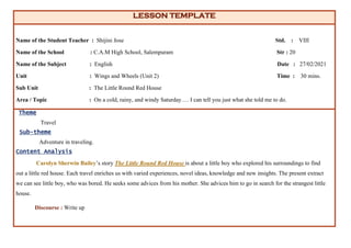 LESSON TEMPLATE
Name of the Student Teacher : Shijini Jose Std. : VIII
Name of the School : C.A.M High School, Salempuram Str : 20
Name of the Subject : English Date : 27/02/2021
Unit : Wings and Wheels (Unit 2) Time : 30 mins.
Sub Unit : The Little Round Red House
Area / Topic : On a cold, rainy, and windy Saturday…. I can tell you just what she told me to do.
Theme
Travel
Sub-theme
Adventure in traveling.
Content Analysis
Carolyn Sherwin Bailey’s story The Little Round Red House is about a little boy who explored his surroundings to find
out a little red house. Each travel enriches us with varied experiences, novel ideas, knowledge and new insights. The present extract
we can see little boy, who was bored. He seeks some advices from his mother. She advices him to go in search for the strangest little
house.
Discourse : Write up
 