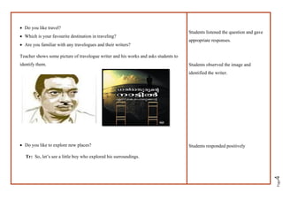 Page
4
• Do you like travel?
• Which is your favourite destination in traveling?
• Are you familiar with any travelogues and their writers?
Teacher shows some picture of travelogue writer and his works and asks students to
identify them.
• Do you like to explore new places?
Tr: So, let’s see a little boy who explored his surroundings.
Students listened the question and gave
appropriate responses.
Students observed the image and
identified the writer.
Students responded positively
 