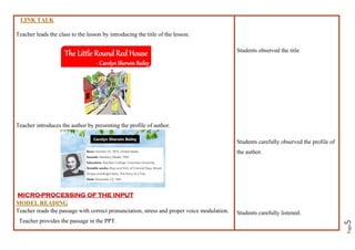 Page
5
LINK TALK
Teacher leads the class to the lesson by introducing the title of the lesson.
Teacher introduces the author by presenting the profile of author.
MICRO-PROCESSING OF THE INPUT
MODEL READING
Teacher reads the passage with correct pronunciation, stress and proper voice modulation.
Teacher provides the passage in the PPT.
Students observed the title
Students carefully observed the profile of
the author.
Students carefully listened.
 