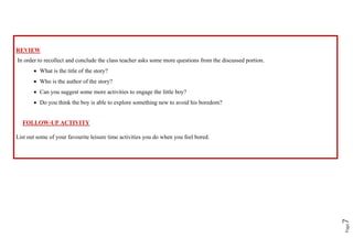 Page
7
REVIEW
In order to recollect and conclude the class teacher asks some more questions from the discussed portion.
• What is the title of the story?
• Who is the author of the story?
• Can you suggest some more activities to engage the little boy?
• Do you think the boy is able to explore something new to avoid his boredom?
FOLLOW-UP ACTIVITY
List out some of your favourite leisure time activities you do when you feel bored.
 