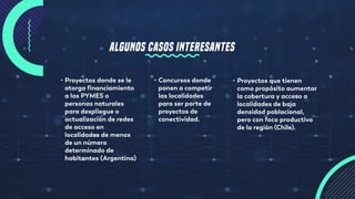 ALGUNOS CASOS INTERESANTES
• Proyectos donde se le
otorga financiamiento
a las PYMES o
personas naturales
para despliegue o
actualización de redes
de acceso en
localidades de menos
de un número
determinado de
habitantes (Argentina)
• Proyectos que tienen
como propósito aumentar
la cobertura y acceso a
localidades de baja
densidad poblacional,
pero con foco productivo
de la región (Chile).
• Concursos donde
ponen a competir
las localidades
para ser parte de
proyectos de
conectividad.
 