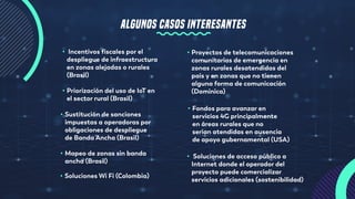 ALGUNOS CASOS INTERESANTES
• Incentivos fiscales por el
despliegue de infraestructura
en zonas alejadas o rurales
(Brasil)
• Priorización del uso de IoT en
el sector rural (Brasil)
• Sustitución de sanciones
impuestas a operadoras por
obligaciones de despliegue
de Banda Ancha (Brasil)
• Mapeo de zonas sin banda
ancha (Brasil)
• Proyectos de telecomunicaciones
comunitarias de emergencia en
zonas rurales desatendidas del
país y en zonas que no tienen
alguna forma de comunicación
(Dominica)
• Fondos para avanzar en
servicios 4G principalmente
en áreas rurales que no
serían atendidas en ausencia
de apoyo gubernamental (USA)
• Soluciones de acceso público a
Internet donde el operador del
proyecto puede comercializar
servicios adicionales (sostenibilidad)
• Soluciones Wi Fi (Colombia)
 