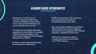 • Enfoque de “inversión para el
impacto”, alineando programas e
inversiones dirigidas a áreas donde
hay un caso comercial limitado para
la inversión del sector privado.
• Telefónica ha llevado a cabo iniciativas
como los Lab Tests, Proyecto de
Franquicias Rurales, entre otros.
• Hay varios casos de Redes Comunitarias:
México (Telecomunicaciones Indígenas
Comunitarias A.C), Argentina (AlterMundi),
Colombia , y República Dominicana.
• Facebook ha desarrollado diferentes
proyectos de conectividad y ha apoyado
el desarrollo de tecnologías, como
Internet para Todos, Tecnología Magma,
Express Wi-Fi y HASPS.
• En Perú se creó la figura del Operador
de Infraestructura Móvil Rural
• Microsoft en Colombia se alió con
Lavazza para ofrecer conectividad
con TV White Spaces.
ALGUNOS CASOS INTERESANTES
 