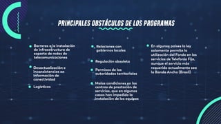 PRINCIPALES OBSTÁCULOS DE LOS PROGRAMAS
Barreras a la instalación
de infraestructura de
soporte de redes de
telecomunicaciones
Desactualización e
inconsistencias en
información de
conectividad
Logísticos
Malas condiciones en los
centros de prestación de
servicios, que en algunos
casos han impedido la
instalación de los equipos
Relaciones con
gobiernos locales
Regulación obsoleta
En algunos países la ley
solamente permite la
utilización del Fondo en los
servicios de Telefonía Fija,
aunque el servicio más
requerido actualmente sea
la Banda Ancha (Brasil)
Permisos de las
autoridades territoriales
 