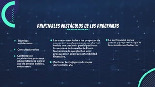 Trámites
ambientales
Consultas previas
Contratos de
servidumbre, procesos
administrativos para el
uso de predios baldíos,
entre otros.
Los costos asociados a los proyectos de
acceso universal para zonas rurales han
tenido una creciente participación en
los recursos de inversión de Fondo
Universales, lo que plantea una
preocupación sobre su sostenibilidad
financiera.
Mantener tecnologías más viejas
(por ejemplo, 2G)
La continuidad de los
planes y proyectos luego de
los cambios de Gobierno
PRINCIPALES OBSTÁCULOS DE LOS PROGRAMAS
 