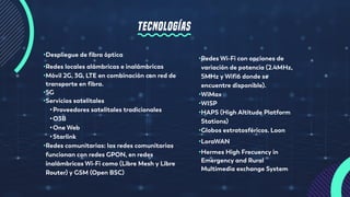 TECNOLOGÍAS
•Despliegue de fibra óptica
•Redes locales alámbricas e inalámbricas
•Móvil 2G, 3G, LTE en combinación con red de
transporte en fibra.
•5G
•Servicios satelitales
•Proveedores satelitales tradicionales
•O3B
•One Web
•Starlink
•Redes comunitarias: las redes comunitarias
funcionan con redes GPON, en redes
inalámbricas Wi-Fi como (Libre Mesh y Libre
Router) y GSM (Open BSC)
•Redes Wi-Fi con opciones de
variación de potencia (2.4MHz,
5MHz y Wifi6 donde se
encuentre disponible).
•WiMax
•WISP
•HAPS (High Altitude Platform
Stations)
•Globos estratosféricos. Loon
•LoraWAN
•Hermes High Frecuency in
Emergency and Rural
Multimedia exchange System
 
