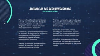 ALGUNAS DE LAS RECOMENDACIONES
• Priorizar tecnologías y proyectos que
demuestren sostenibilidad, eficiencia
y velocidad de implementación en
áreas rurales
• Estimular la inversión pública,
privada y de asociaciones público-
privadas, así como la asociatividad
de infraestructura en zonas rurales
• Promover ecosistemas locales de
innovación, así como estrategias de
apropiación tecnológica en las zonas
rurales
• Promover la utilización de fondos de
servicio universal o fondos de ayuda
para proyectos de conectividad
dirigidos a zonas rurales, remotas o
insuficientemente atendidas
• Fomentar y apoyar la implementación
de modelos de negocio que incentiven
el ingreso de nuevos agentes
económicos y promuevan su
sostenibilidad financiera.
• Alentar la discusión en referencia al
análisis de medidas fiscales que
favorezcan la conectividad
 