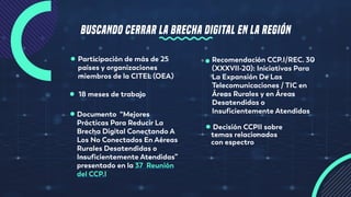 BUSCANDO CERRAR LA BRECHA DIGITAL EN LA REGIÓN
Documento “Mejores
Prácticas Para Reducir La
Brecha Digital Conectando A
Los No Conectados En Aéreas
Rurales Desatendidas o
Insuficientemente Atendidas”
presentado en la 37  Reunión
del CCP.I
Participación de más de 25
países y organizaciones
miembros de la CITEL (OEA)
18 meses de trabajo
Recomendación CCP.I/REC. 30
(XXXVII-20): Iniciativas Para
La Expansión De Las
Telecomunicaciones / TIC en
Áreas Rurales y en Áreas
Desatendidas o
Insuficientemente Atendidas
Decisión CCPII sobre
temas relacionados
con espectro
 