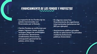 FINANCIAMIENTO DE LOS FONDOS Y PROYECTOS
• La mayoría de los Fondos de los
países mencionados son
financiados por el Estado.
• Ciertos Fondos se conforman por
pagos, ingresos, tasas, multas,
recargos, pagos de certificados
y/o licencias, donaciones,
rendimientos financieros,
presupuesto general de los
países, entre otros.
• En algunos casos hay
financiamiento de organismos
internacionales (préstamos del
BID por ejemplo).
• Asociaciones público-privadas
donde se seleccionan los privados
mediante licitaciones
públicas (Colombia).
 