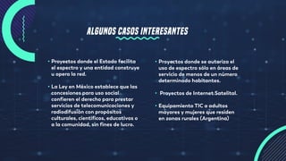 ALGUNOS CASOS INTERESANTES
• Proyectos donde el Estado facilita
el espectro y una entidad construye
u opera la red.
• La Ley en México establece que las
concesiones para uso social
confieren el derecho para prestar
servicios de telecomunicaciones y
radiodifusión con propósitos
culturales, científicos, educativos o
a la comunidad, sin fines de lucro.
• Proyectos donde se autoriza el
uso de espectro sólo en áreas de
servicio de menos de un número
determinado habitantes.
• Proyectos de Internet Satelital.
• Equipamiento TIC a adultos
mayores y mujeres que residen
en zonas rurales (Argentina)
 