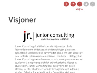 Visjoner
1 2 3 4 5
Visjon
Junior Consulting skal tilby konsulenttjenester til alle
fagområder som er dekket av undervisningen på NTNU.
Tjenestene skal holde like høy kvalitet som dem som selges av
de etablerte internasjonale aktørene i markedet. I tillegg skal
Junior Consulting være den mest attraktive organisasjonen for
studenter å tilegne seg praktisk arbeidserfaring i løpet av
studietiden. Junior Consulting skal også være det beste
alternativet for studenter som ønsker å jobbe ved siden av
 