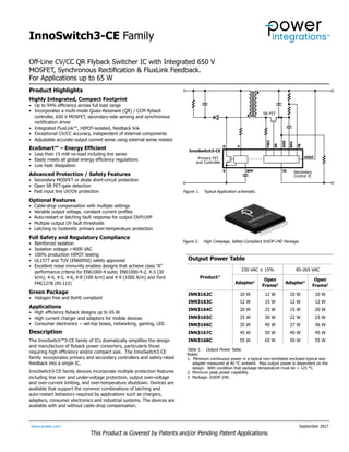 InnoSwitch3-CE Family
www.power.com September 2017
Off-Line CV/CC QR Flyback Switcher IC with Integrated 650 V
MOSFET, Synchronous Rectification & FluxLink Feedback.
For Applications up to 65 W
This Product is Covered by Patents and/or Pending Patent Applications.
Product Highlights
Highly Integrated, Compact Footprint
• Up to 94% efficiency across full load range
• Incorporates a multi-mode Quasi-Resonant (QR) / CCM flyback
controller, 650 V MOSFET, secondary-side sensing and synchronous
rectification driver
• Integrated FluxLink™, HIPOT-isolated, feedback link
• Exceptional CV/CC accuracy, independent of external components
•	 Adjustable accurate output current sense using external sense resistor
EcoSmart™ – Energy Efficient
• Less than 15 mW no-load including line sense
• Easily meets all global energy efficiency regulations
• Low heat dissipation
Advanced Protection / Safety Features
• Secondary MOSFET or diode short-circuit protection
• Open SR FET-gate detection
• Fast input line UV/OV protection
Optional Features
• Cable-drop compensation with multiple settings
• Variable output voltage, constant current profiles
• Auto-restart or latching fault response for output OVP/UVP
• Multiple output UV fault thresholds
• Latching or hysteretic primary over-temperature protection
Full Safety and Regulatory Compliance
• Reinforced isolation
• Isolation voltage >4000 VAC
• 100% production HIPOT testing
• UL1577 and TUV (EN60950) safety approved
• Excellent noise immunity enables designs that achieve class “A”
performance criteria for EN61000-4 suite; EN61000-4-2, 4-3 (30
V/m), 4-4, 4-5, 4-6, 4-8 (100 A/m) and 4-9 (1000 A/m) and Ford
FMC1278 (RI-115)
Green Package
• Halogen free and RoHS compliant
Applications
• High efficiency flyback designs up to 65 W
• High current charger and adaptors for mobile devices
• Consumer electronics − set-top boxes, networking, gaming, LED
Description
The InnoSwitch™3-CE family of ICs dramatically simplifies the design
and manufacture of flyback power converters, particularly those
requiring high efficiency and/or compact size. The InnoSwitch3-CE
family incorporates primary and secondary controllers and safety-rated
feedback into a single IC.
InnoSwitch3-CE family devices incorporate multiple protection features
including line over and under-voltage protection, output over-voltage
and over-current limiting, and over-temperature shutdown. Devices are
available that support the common combinations of latching and
auto-restart behaviors required by applications such as chargers,
adapters, consumer electronics and industrial systems. The devices are
available with and without cable-drop compensation.
Figure 1.	 Typical Application schematic.
Output Power Table
Product3
230 VAC ± 15% 85-265 VAC
Adapter1
Open
Frame2
Adapter1
Open
Frame2
INN3162C 10 W 12 W 10 W 10 W
INN3163C 12 W 15 W 12 W 12 W
INN3164C 20 W 25 W 15 W 20 W
INN3165C 25 W 30 W 22 W 25 W
INN3166C 35 W 40 W 27 W 36 W
INN3167C 45 W 50 W 40 W 45 W
INN3168C 55 W 65 W 50 W 55 W
Table 1. Output Power Table.
Notes:
1. Minimum continuous power in a typical non-ventilated enclosed typical size
adapter measured at 40 °C ambient. Max output power is dependent on the
design. With condition that package temperature must be < 125 °C.
2. Minimum peak power capability.
3. Package: InSOP-24D.
Figure 2.	 High Creepage, Safety-Compliant InSOP-24D Package.
PI-8179-090717
Secondary
Control IC
SR FET
D V
S IS
VOUT
BPS
FB
GND
SR
BPP
FWD
Primary FET
and Controller
InnoSwitch3-CE
 
