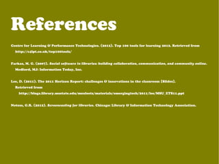 References
Centre for Learning & Performance Technologies. (2012). Top 100 tools for learning 2012. Retrieved from
http://c4lpt.co.uk/top100tools/
Farkas, M. G. (2007). Social software in libraries: building collaboration, communication, and community online.
Medford, MJ: Information Today, Inc.
Lee, D. (2011). The 2011 Horizon Report: challenges & innovations in the classroom [Slides].
Retrieved from
http://blogs.library.msstate.edu/msuleets/materials/emergingtech/2011/lee/MSU_ETS11.ppt
Notess, G.R. (2012). Screencasting for libraries. Chicago: Library & Information Technology Association.
 