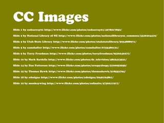 Slide 1 by codearray01 http://www.flickr.com/photos/codearray01/4278217852/
Slide 2 by National Library of NZ http://www.flickr.com/photos/nationallibrarynz_commons/3326204419/
Slide 3 by Utah State Library http://www.flickr.com/photos/utahstatelibrary/5934888971/
Slide 5 by camshafter http://www.flickr.com/photos/camshafter/6755480121/
Slide 9 by Terry Freedman http://www.flickr.com/photos/terryfreedman/6526240277/
Slide 10 by Mark Sardella http://www.flickr.com/photos/dr_television/4822413521/
Slide 14 by Dan Patterson http://www.flickr.com/photos/creepysleepy/5100952959/
Slide 15 by Thomas Hawk http://www.flickr.com/photos/thomashawk/518553794/
Slide 18 by adesigna http://www.flickr.com/photos/adesigna/2946164861/
Slide 19 by monkeywing http://www.flickr.com/photos/colinsite/4736211917/
CC Images
 