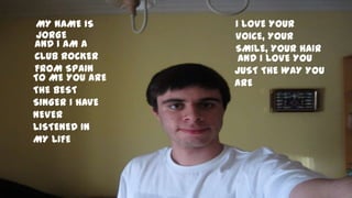 MY NAME IS     I LOVE YOUR
 JORGE          VOICE, YOUR
AND I AM A      SMILE, YOUR HAIR
CLUB ROCKER      AND I LOVE YOU
FROM SPAIN      JUST THE WAY YOU
TO ME YOU ARE
                ARE
THE BEST
SINGER I HAVE
NEVER
LISTENED IN
MY LIFE
 