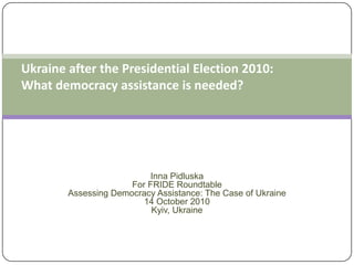 Ukraine after the Presidential Election 2010: What democracy assistance is needed?Inna PidluskaFor FRIDE RoundtableAssessing Democracy Assistance: The Case of Ukraine14 October 2010 Kyiv, Ukraine