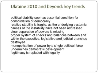 Ukraine 2010 and beyond: key trendspolitical stability seen as essential condition for consolidation of democracy relative stability is fragile, as the underlying systemic causes of the instability have not been addressed clear separation of powers is missing proper system of checks and balances between and within the executive, legislative and judicial branches destroyed monopolisation of power by a single political force undermines democratic developmentlegitimacy is replaced with legality