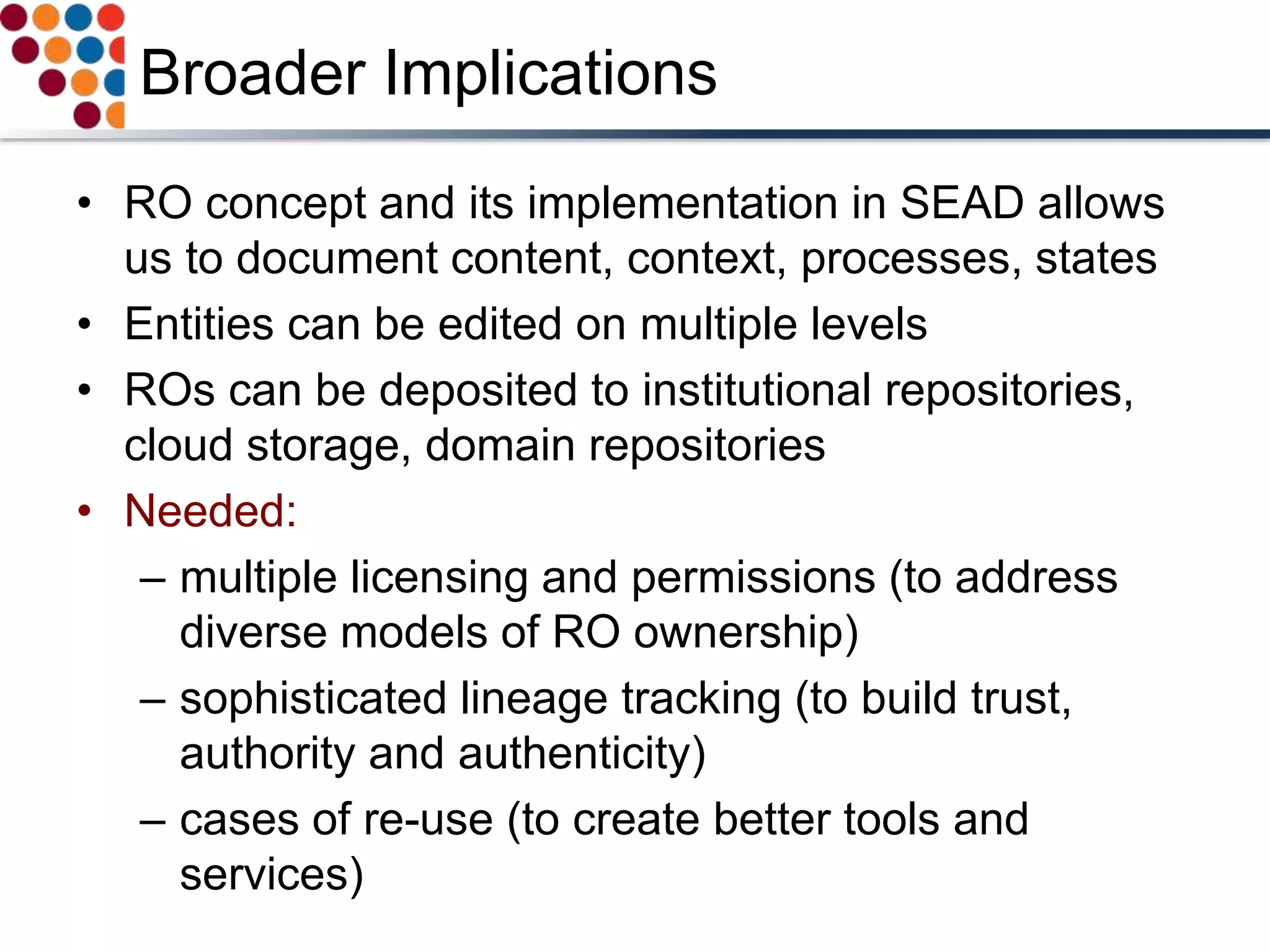Broader Implications
• RO concept and its implementation in SEAD allows
us to document content, context, processes, states
• Entities can be edited on multiple levels
• ROs can be deposited to institutional repositories,
cloud storage, domain repositories
• Needed:
– multiple licensing and permissions (to address
diverse models of RO ownership)
– sophisticated lineage tracking (to build trust,
authority and authenticity)
– cases of re-use (to create better tools and
services)
 