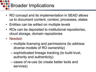 Broader Implications
• RO concept and its implementation in SEAD allows
us to document content, context, processes, states
• Entities can be edited on multiple levels
• ROs can be deposited to institutional repositories,
cloud storage, domain repositories
• Needed:
– multiple licensing and permissions (to address
diverse models of RO ownership)
– sophisticated lineage tracking (to build trust,
authority and authenticity)
– cases of re-use (to create better tools and
services)
 