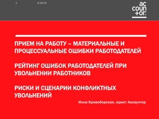 ПРИЕМ НА РАБОТУ – МАТЕРИАЛЬНЫЕ И 
ПРОЦЕССУАЛЬНЫЕ ОШИБКИ РАБОТОДАТЕЛЕЙ 
РЕЙТИНГ ОШИБОК РАБОТОДАТЕЛЕЙ ПРИ 
УВОЛЬНЕНИИ РАБОТНИКОВ 
РИСКИ И СЦЕНАРИИ КОНФЛИКТНЫХ 
УВОЛЬНЕНИЙ 
Инна Кривоборская, юрист Аккаунтор 
1 3/10/14 
 