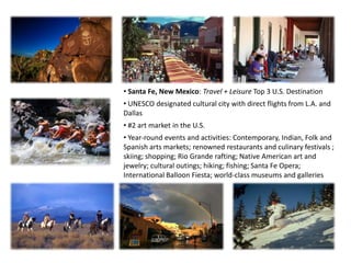 • Santa Fe, New Mexico: Travel + Leisure Top 3 U.S. Destination
• UNESCO designated cultural city with direct flights from L.A. and
Dallas
• #2 art market in the U.S.
• Year-round events and activities: Contemporary, Indian, Folk and
Spanish arts markets; renowned restaurants and culinary festivals ;
skiing; shopping; Rio Grande rafting; Native American art and
jewelry; cultural outings; hiking; fishing; Santa Fe Opera;
International Balloon Fiesta; world-class museums and galleries
 