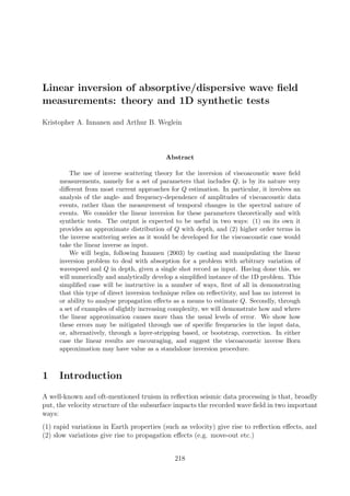 Linear inversion of absorptive/dispersive wave ﬁeld
measurements: theory and 1D synthetic tests
Kristopher A. Innanen and Arthur B. Weglein
Abstract
The use of inverse scattering theory for the inversion of viscoacoustic wave ﬁeld
measurements, namely for a set of parameters that includes Q, is by its nature very
diﬀerent from most current approaches for Q estimation. In particular, it involves an
analysis of the angle- and frequency-dependence of amplitudes of viscoacoustic data
events, rather than the measurement of temporal changes in the spectral nature of
events. We consider the linear inversion for these parameters theoretically and with
synthetic tests. The output is expected to be useful in two ways: (1) on its own it
provides an approximate distribution of Q with depth, and (2) higher order terms in
the inverse scattering series as it would be developed for the viscoacoustic case would
take the linear inverse as input.
We will begin, following Innanen (2003) by casting and manipulating the linear
inversion problem to deal with absorption for a problem with arbitrary variation of
wavespeed and Q in depth, given a single shot record as input. Having done this, we
will numerically and analytically develop a simpliﬁed instance of the 1D problem. This
simpliﬁed case will be instructive in a number of ways, ﬁrst of all in demonstrating
that this type of direct inversion technique relies on reﬂectivity, and has no interest in
or ability to analyse propagation eﬀects as a means to estimate Q. Secondly, through
a set of examples of slightly increasing complexity, we will demonstrate how and where
the linear approximation causes more than the usual levels of error. We show how
these errors may be mitigated through use of speciﬁc frequencies in the input data,
or, alternatively, through a layer-stripping based, or bootstrap, correction. In either
case the linear results are encouraging, and suggest the viscoacoustic inverse Born
approximation may have value as a standalone inversion procedure.
1 Introduction
A well-known and oft-mentioned truism in reﬂection seismic data processing is that, broadly
put, the velocity structure of the subsurface impacts the recorded wave ﬁeld in two important
ways:
(1) rapid variations in Earth properties (such as velocity) give rise to reﬂection eﬀects, and
(2) slow variations give rise to propagation eﬀects (e.g. move-out etc.)
218
 