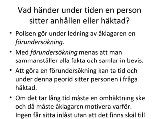 Vad händer under tiden en person sitter anhållen eller häktad? Polisen gör under ledning av åklagaren en  förundersökning. Med  förundersökning  menas att man sammanställer alla fakta och samlar in bevis. Att göra en förundersökning kan ta tid och under denna peorid sitter personen i fråga häktad. Om det tar lång tid måste en omhäktning ske och då måste åklagaren motivera varför. Ingen får sitta inlåst utan att det finns skäl till det. 