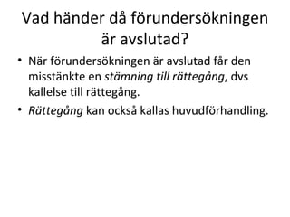 Vad händer då förundersökningen är avslutad? När förundersökningen är avslutad får den misstänkte en  stämning till rättegång , dvs kallelse till rättegång.  Rättegång  kan också kallas huvudförhandling.  