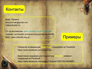 Контакты

Киев, Украина
inna.prymak@gmail.com
+380506208772

CV на английском: www.visualcv.com/innaprymak
LinkedIn: ua.linkedin.com/pub/inna-prymak/2a/456/99
Блог: www.chernila.org.ua                               Примеры

            Оператор конференций Ideas First: поддержка на Facebook
            https://www.facebook.com/IdeasFirst

            Креативная академия для подростков IWonder: нейминг,
            поддержка на Facebook
            https://www.facebook.com/pages/I-Wonder/378179415608883
 