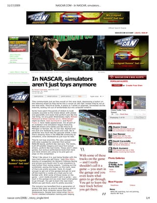11/17/2009                                                   NASCAR.COM - In NASCAR, simulators…




                                                                                                                    Official Search Engine


                                                                                                                            NASCAR.COM ACCOUNT LOG IN | SIGN UP




  2010 Diecast
  Gift C enter
  Holiday C atalog
  AUCTIONS
  Bid Now




  Learn More | Sign Up    Kyle Busch must be a sim-master: he won 21 races in 2008.                   Sim Factory




                           In NASCAR, simulators                                                                      POPULAR ALERTS

                           aren't just toys anymore
  Auto Service | Angels
                                                                                                                                      or Create Your Own

                           By David C aravie llo, NASCAR.CO M
                           De ce m be r 30, 2008
                           12:24 PM EST

                                                                                              type size: + -


                           They communicate just as they would on the race track, depressing a button on
                           the steering wheel as they barrel into a corner at 160 mph. Except they're not at
                           the race track. They're at home, in jeans or T-shirts or pajamas, connected via the
                           Internet, looking not out of windshields but into computer screens.

                           Some have spent thousands of dollars to build
                           cockpits accurate to the tiniest detail, with pedals
                           and gearshifts and seats that perform just like the
                           real thing. On any given W ednesday night, Michael
                           McDowell or Brad Coleman or A.J. Allmendinger
                           might be there. Dale Earnhardt Jr. and Martin
                           Truex Jr. have made appearances. It's all part of                                        Columnists
                           an invitation-only simulation league featuring
                           NASCAR drivers who battle just like they're at                                                Duane Cross
                           Michigan or Kansas. No, it's not real. Asphalt and                                            Running second should not
                           tire dust are replaced by pixels and code. But it                                             be overlooked in NASC AR
                           performs very much like the genuine article, a fact
                           that's drawing more in the NASCAR community to                                                Joe Menzer
                           simulators, once dismissed as just toys for kids.                                             Superman will fly into
                                                                                                                         Homestead a champion
                           They're not toys anymore. The cars, programmed
                           with data supplied by crewmen from actual                                                     David Caraviello
                                                                                                                         Finally, some signs of life at
                           NASCAR teams, perform like real cars. The tracks,




                                                                                      “
                                                                                                                         old North Wilkesboro
                           built off satellite imagery and input from actual
                           drivers, perform like real tracks. These aren't video                                         Mark Aumann
                           games, but serious performance tools that more                                                PIR played big role in title
                           and more drivers are using to try and gain an                                                 battles involving Earnhardt
                           edge on the competition.
                           "What I like about it is, just being familiar with the
                                                                                      With some of these
                           race track when you get there," said Mike Dillon,          tracks on the game            Photo Galleries
                           director of competition for Richard Childress Racing
                           and whose sons Austin and Ty use simulators to             -- and I really               Checker
                           help further their racing careers. "Looking out the                                      O'Reilly Auto
                           windshield, seeing the bumps on the track, most
                                                                                      shouldn't call it a           Parts 500
                           of them are pretty accurate. Heck, it's tough
                           enough to get out of the garage and get on and
                                                                                      game -- you start in           View
                                                                                                                     Archive
                           off the track for a rookie at a track you're not           the garage and you
                           familiar with. W ith some of these tracks on the
                           game -- and I really shouldn't call it a game -- you       even learn what
                           start in the garage and you even learn what gates          gates to go through.
                           to go through. You get to learn the race track
                           before you get there, and it's pretty accurate."           You get to learn the          Most Popular
                                                                                                                      Headlines                Videos
                           The industry has benefited from a generation of            race track before
                           drivers that grew up around video games, and in
                                                                                      you get there.                 News




                                                                                                          ”
                           general are more computer-savvy than their
                           predecessors. People took notice when Denny                                                NASC AR watching, but not policing,
                                                                                                                      Hamlin-BK feud
                           Hamlin credited simulation training with helping

nascar.com/2008/…/story_single.html                                                                                                                          1/4
 