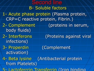 Second lineSecond line
B- Soluble factorsB- Soluble factors
1- Acute phase protein1- Acute phase protein (Plasma protein,(Plasma protein,
CRP=C reactive protein, Fibrin.)CRP=C reactive protein, Fibrin.)
2- Complement2- Complement (proteins in serum,(proteins in serum,
body fluids)body fluids)
2- Interferons2- Interferons (Proteins against viral(Proteins against viral
infections)infections)
3- Properdin3- Properdin (Complement(Complement
activation)activation)
4- Beta lysine4- Beta lysine (Antibacterial protein(Antibacterial protein
from Platelets)from Platelets)
 