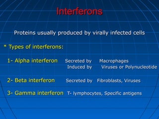 InterferonsInterferons
Proteins usually produced by virally infected cellsProteins usually produced by virally infected cells
* Types of interferons:* Types of interferons:
1- Alpha interferon1- Alpha interferon Secreted by MacrophagesSecreted by Macrophages
Induced by Viruses or PolynucleotideInduced by Viruses or Polynucleotide
2- Beta interferon2- Beta interferon Secreted by Fibroblasts, VirusesSecreted by Fibroblasts, Viruses
3- Gamma interferon3- Gamma interferon T- lymphocytes, Specific antigensT- lymphocytes, Specific antigens
 