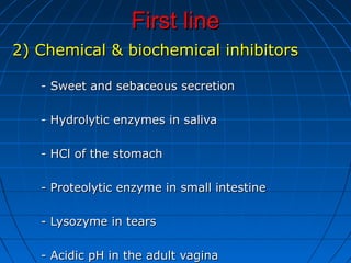 First lineFirst line
2) Chemical & biochemical inhibitors2) Chemical & biochemical inhibitors
- Sweet and sebaceous secretion- Sweet and sebaceous secretion
- Hydrolytic enzymes in saliva- Hydrolytic enzymes in saliva
- HCl of the stomach- HCl of the stomach
- Proteolytic enzyme in small intestine- Proteolytic enzyme in small intestine
- Lysozyme in tears- Lysozyme in tears
- Acidic pH in the adult vagina- Acidic pH in the adult vagina
 