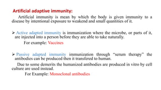 Artificial adaptive immunity:
Artificial immunity is mean by which the body is given immunity to a
disease by intentional exposure to weakend and small quantities of it.
 Active adapted immunity is immunization where the microbe, or parts of it,
are injected into a person before they are able to take naturally.
For example: Vaccines
 Passive adapted immunity immunization through “serum therapy” the
antibodies can be produced then it transfered to human.
Due to some demerits the humanized antibodies are produced in vitro by cell
culture are used instead.
For Example: Monoclonal antibodies
 
