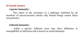 3. Genetic factors:
i.species immunity:
This refers to the resistance to a pathogen exhibited by all
members of species.measles attacks only human beings cannot infect
non-primates.
ii.Racial immunity:
within a species, different races may show difference in
susceptibility to infections and is known as racial immunity.
 