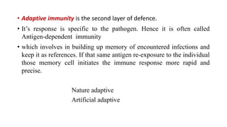 • Adaptive immunity is the second layer of defence.
• It’s response is specific to the pathogen. Hence it is often called
Antigen-dependent immunity
• which involves in building up memory of encountered infections and
keep it as references. If that same antigen re-exposure to the individual
those memory cell initiates the immune response more rapid and
precise.
Nature adaptive
Artificial adaptive
 
