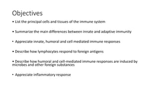 Objectives
• List the principal cells and tissues of the immune system
• Summarize the main differences between innate and adaptive immunity
• Appreciate innate, humoral and cell mediated immune responses
• Describe how lymphocytes respond to foreign antigens
• Describe how humoral and cell-mediated immune responses are induced by
microbes and other foreign substances
• Appreciate inflammatory response
 