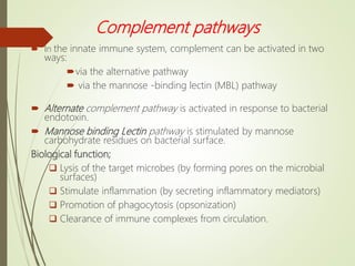 Complement pathways
 In the innate immune system, complement can be activated in two
ways:
via the alternative pathway
 via the mannose -binding lectin (MBL) pathway
 Alternate complement pathway is activated in response to bacterial
endotoxin.
 Mannose binding Lectin pathway is stimulated by mannose
carbohydrate residues on bacterial surface.
Biological function;
 Lysis of the target microbes (by forming pores on the microbial
surfaces)
 Stimulate inflammation (by secreting inflammatory mediators)
 Promotion of phagocytosis (opsonization)
 Clearance of immune complexes from circulation.
 