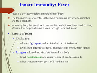 Innate Immunity: Fever
 Fever is a protective defense mechanism of body.
 The thermoregulatory center in the hypothalamus is sensitive to microbes
and their products.
 Increasing body temperature increases the circulation of blood and flushing
of tissue that help to eliminate toxin through urine and sweat.
• Events of fever
• Results from
• release of pyrogens such as interleukin 1, interferons
• toxins from infectious agents, drug reactions toxins, brain tumors
• Pyrogens released and circulate through the body
• target hypothalamus and cause release of prostaglandin E2
• raises temperature set point of hypothalamus
 