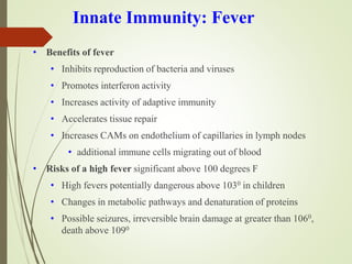 Innate Immunity: Fever
• Benefits of fever
• Inhibits reproduction of bacteria and viruses
• Promotes interferon activity
• Increases activity of adaptive immunity
• Accelerates tissue repair
• Increases CAMs on endothelium of capillaries in lymph nodes
• additional immune cells migrating out of blood
• Risks of a high fever significant above 100 degrees F
• High fevers potentially dangerous above 1030 in children
• Changes in metabolic pathways and denaturation of proteins
• Possible seizures, irreversible brain damage at greater than 1060,
death above 1090
 