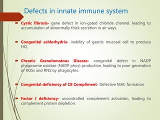 Defects in innate immune system
 Cystic fibrosis- gene defect in ion-gated chloride channel, leading to
accumulation of abnormally thick secretion in air ways.
 Congenital achlorhydria- inability of gastric mucosal cell to produce
HCl,
 Chronic Granulomatous Disease- congenital defect in NADP
phagosome oxidase (NADP phox) production, leading to poor generation
of ROSs and RNS by phagocytes.
 Congenital deficiency of C8 Compliment- Defective MAC formation
 Factor I deficiency- uncontrolled complement activation, leading to
complement protein depletion.
 